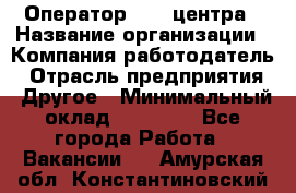 Оператор call-центра › Название организации ­ Компания-работодатель › Отрасль предприятия ­ Другое › Минимальный оклад ­ 15 000 - Все города Работа » Вакансии   . Амурская обл.,Константиновский р-н